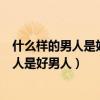什么样的男人是好男人什么样的女人是好女人（什么样的男人是好男人）