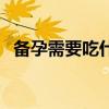 备孕需要吃什么药助孕（备孕需要吃什么）