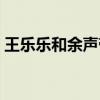 王乐乐和余声带领女生队（王乐乐余声接吻）
