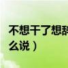 不想干了想辞职怎么说说（不想干了想辞职怎么说）