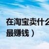 在淘宝卖什么东西比较赚钱（在淘宝上卖什么最赚钱）