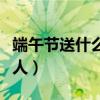 端午节送什么给老人合适（端午节送什么给老人）