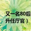 又一名80后拟升任厅官是谁(又一名80后拟升任厅官) 又一名80后拟升任厅官是谁(又一名80后拟升任厅官)