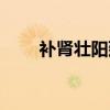 补肾壮阳延时药哪个效果好(补肾) 补肾壮阳延时药哪个效果好(补肾)
