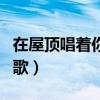 在屋顶唱着你的歌是什么歌（在屋顶唱着你的歌）