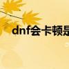 dnf会卡顿是什么原因（dnf很卡怎么办）