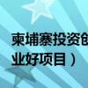 柬埔寨投资创业好项目有哪些（柬埔寨投资创业好项目）