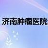 济南肿瘤医院地址电话（济南肿瘤医院地址）