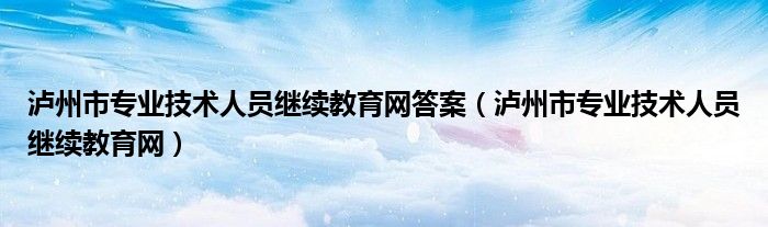 泸州市专业技术人员继续教育网答案（泸州市专业技术人员继续教育网）