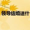 领导结婚送什么礼物好（结婚送什么礼物好）