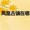 凤凰古镇在哪个省什么地方（凤凰古镇在哪）
