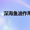 深海鱼油作用及功能主治（深海鱼油作用）