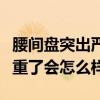 腰间盘突出严重了会不会瘫痪（腰间盘突出严重了会怎么样）