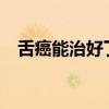 舌癌能治好了能活多少年?（舌癌能治吗）