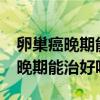 卵巢癌晚期能治好吗?能活多少时间（卵巢癌晚期能治好吗）