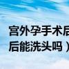 宫外孕手术后能洗头吗有影响吗（宫外孕手术后能洗头吗）