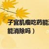 子宫肌瘤吃药能消除吗?消除后会不会复发（子宫肌瘤吃药能消除吗）