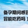 备孕期间感冒能吃药吗有影响吗（备孕期间感冒能吃药吗）