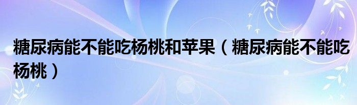 糖尿病能不能吃杨桃和苹果（糖尿病能不能吃杨桃）