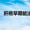 肝癌早期能治愈吗实话（肝癌早期有救吗）