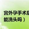 宫外孕手术后可以洗头洗澡吗（宫外孕手术后能洗头吗）