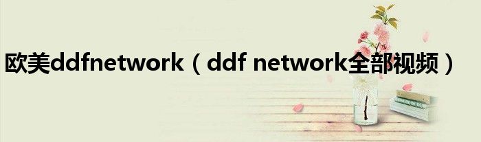 欧美ddfnetwork（ddf network全部视频）