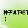种子说下吧下吧我要发芽（下吧下吧我要发芽）
