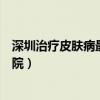 深圳治疗皮肤病最好的医院排名（深圳治疗皮肤病最好的医院）