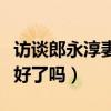 访谈郎永淳妻子治疗的情况(郎永淳妻子的病好了吗) 访谈郎永淳妻子治疗的情况(郎永淳妻子的病好了吗)