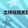 怎样祛斑美白最快最有效（怎样祛斑美白）