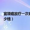 宫颈癌放疗一次多少钱龙岩市第一医院（宫颈癌放疗一次多少钱）