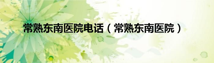 常熟东南医院电话（常熟东南医院）