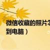 微信收藏的照片怎么导出到电脑(微信收藏的文件怎么导出到电脑) 微信收藏的照片怎么导出到电脑(微信收藏的文件怎么导出到电脑)