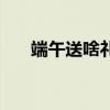 端午送啥礼物好（端午送什么礼物好）