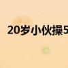 20岁小伙操50多岁女（20岁直男ktv给吃）