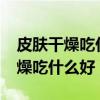皮肤干燥吃什么好?皮肤干燥怎么办（皮肤干燥吃什么好）