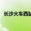 长沙火车西站客车时刻表（长沙火车西站）