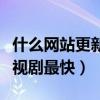 什么网站更新电视剧最快的（什么网站更新电视剧最快）