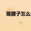猪腰子怎么做好吃视频（猪腰子怎么做）