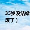 35岁没结婚的男人废了（35岁没结婚的男是废了）
