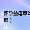 怀孕益母草吃几天能流产（催经药会导致流产吗）