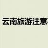 云南旅游注意事项穿衣（云南旅游注意事项）