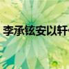 李承铉安以轩什么时候分手(李承铉安以轩) 李承铉安以轩什么时候分手(李承铉安以轩)