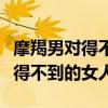 摩羯男对得不到的女人态度会变吗（摩羯男对得不到的女人）