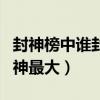 封神榜中谁封的神最大前十（封神榜中谁封的神最大）