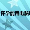 怀孕能用电脑吗 影响大吗（怀孕能用电脑吗）