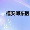 福安闽东医院上班时间（福安闽东医院）