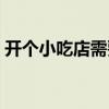 开个小吃店需要多少(开小吃店需要多少钱) 开个小吃店需要多少(开小吃店需要多少钱)