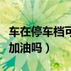 车在停车档可以加油吗视频（车在停车档可以加油吗）