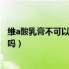 维a酸乳膏不可以见灯光还是太阳光（维a酸乳膏可以见灯光吗）